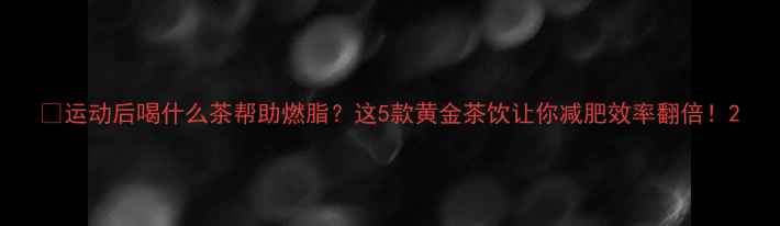 图片 🔥运动后喝什么茶帮助燃脂？这5款黄金茶饮让你减肥效率翻倍！2