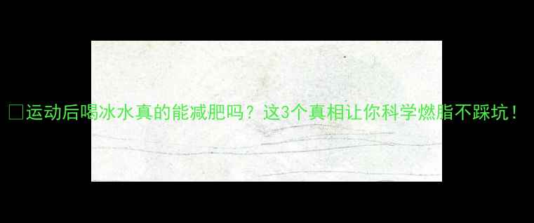 图片 🔥运动后喝冰水真的能减肥吗？这3个真相让你科学燃脂不踩坑！