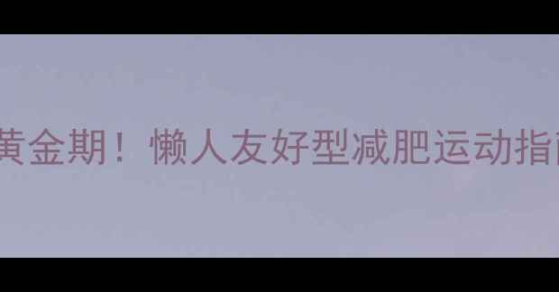 图片 🔥饭后30分钟燃脂黄金期！懒人友好型减肥运动指南（附详细教程）1